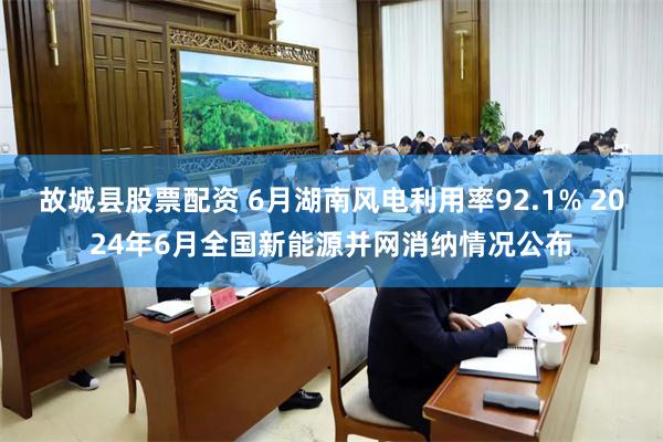 故城县股票配资 6月湖南风电利用率92.1% 2024年6月全国新能源并网消纳情况公布