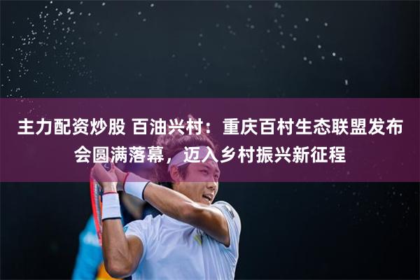 主力配资炒股 百油兴村：重庆百村生态联盟发布会圆满落幕，迈入乡村振兴新征程