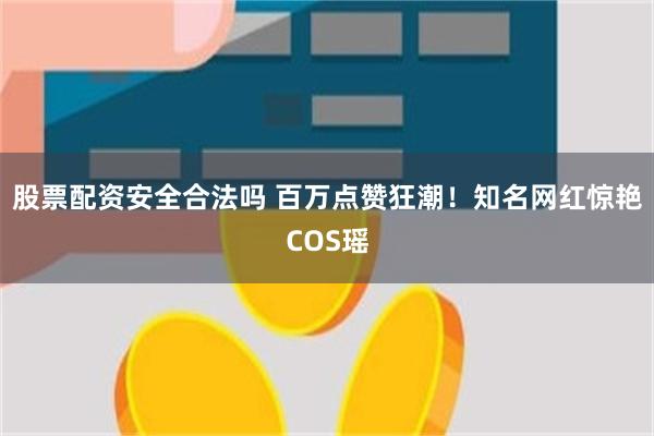 股票配资安全合法吗 百万点赞狂潮！知名网红惊艳COS瑶