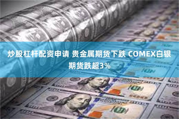 炒股杠杆配资申请 贵金属期货下跌 COMEX白银期货跌超3%