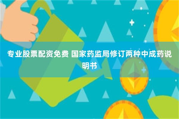 专业股票配资免费 国家药监局修订两种中成药说明书