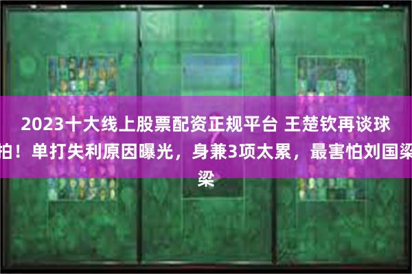 2023十大线上股票配资正规平台 王楚钦再谈球拍！单打失利原因曝光，身兼3项太累，最害怕刘国梁