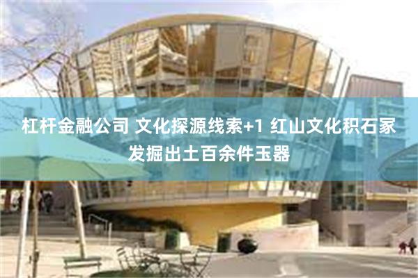 杠杆金融公司 文化探源线索+1 红山文化积石冢发掘出土百余件玉器