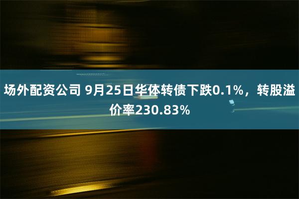 场外配资公司 9月25日华体转债下跌0.1%，转股溢价率230.83%