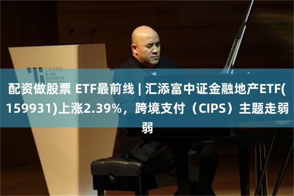 配资做股票 ETF最前线 | 汇添富中证金融地产ETF(159931)上涨2.39%，跨境支付（CIPS）主题走弱