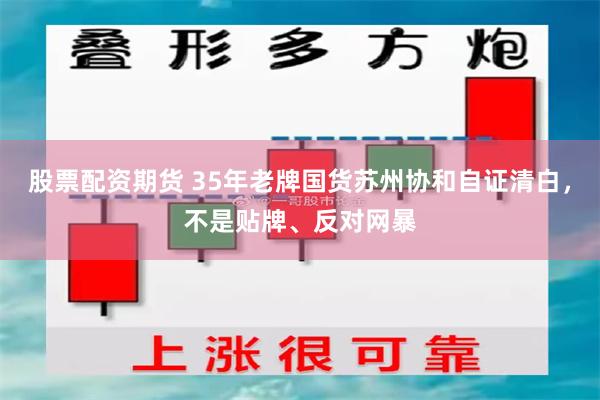 股票配资期货 35年老牌国货苏州协和自证清白，不是贴牌、反对网暴