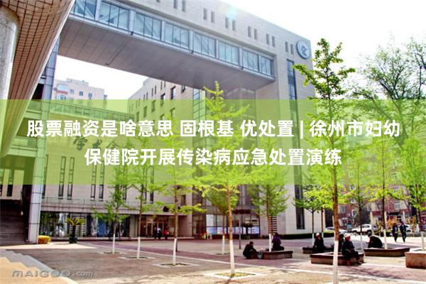 股票融资是啥意思 固根基 优处置 | 徐州市妇幼保健院开展传染病应急处置演练