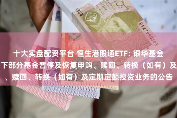 十大实盘配资平台 恒生港股通ETF: 银华基金管理股份有限公司关于旗下部分基金暂停及恢复申购、赎回、转换（如有）及定期定额投资业务的公告