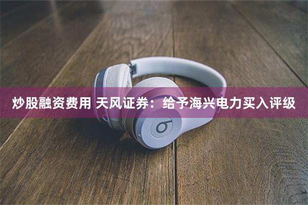 炒股融资费用 天风证券：给予海兴电力买入评级