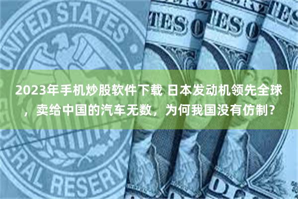 2023年手机炒股软件下载 日本发动机领先全球，卖给中国的汽车无数，为何我国没有仿制？