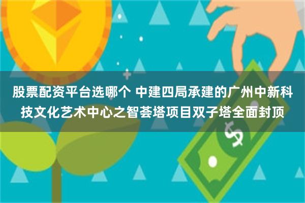 股票配资平台选哪个 中建四局承建的广州中新科技文化艺术中心之智荟塔项目双子塔全面封顶