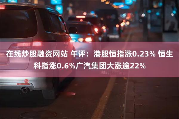 在线炒股融资网站 午评：港股恒指涨0.23% 恒生科指涨0.6%广汽集团大涨逾22%