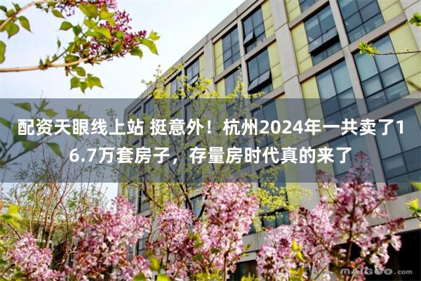 配资天眼线上站 挺意外！杭州2024年一共卖了16.7万套房子，存量房时代真的来了