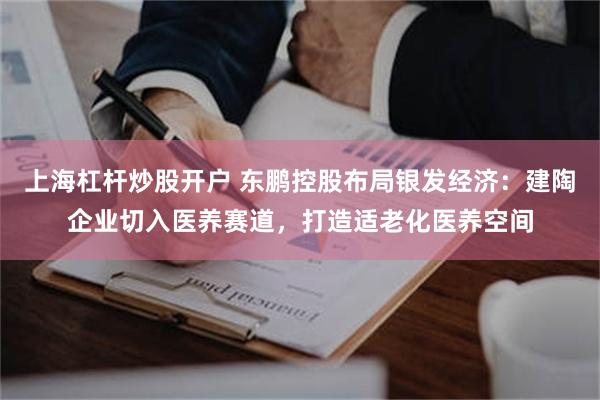 上海杠杆炒股开户 东鹏控股布局银发经济：建陶企业切入医养赛道，打造适老化医养空间