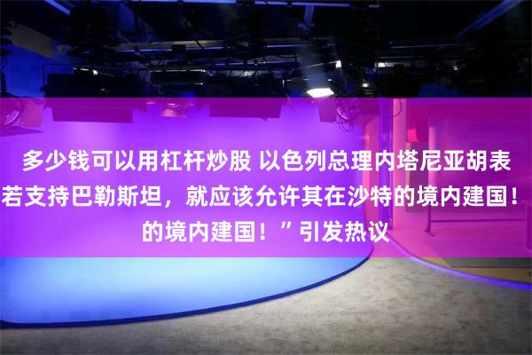 多少钱可以用杠杆炒股 以色列总理内塔尼亚胡表示：“沙特若支持巴勒斯坦，就应该允许其在沙特的境内建国！”引发热议