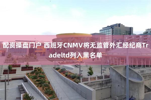 配资操盘门户 西班牙CNMV将无监管外汇经纪商Tradeltd列入黑名单