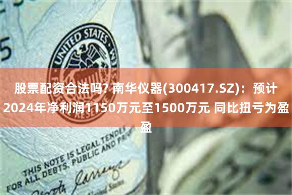 股票配资合法吗? 南华仪器(300417.SZ)：预计2024年净利润1150万元至1500万元 同比扭亏为盈